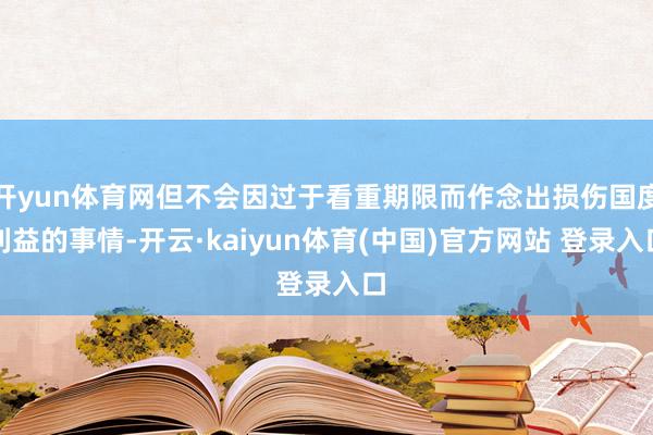 开yun体育网但不会因过于看重期限而作念出损伤国度利益的事情-开云·kaiyun体育(中国)官方网站 登录入口